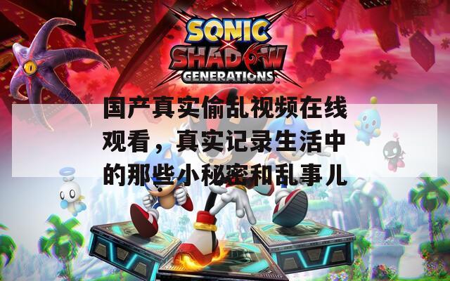 国产真实偷乱视频在线观看，真实记录生活中的那些小秘密和乱事儿