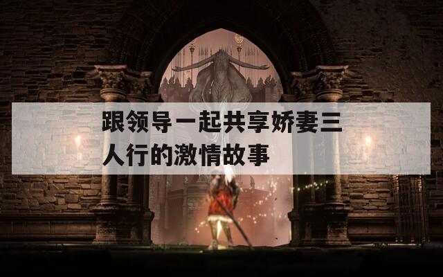 跟领导一起共享娇妻三人行的激情故事