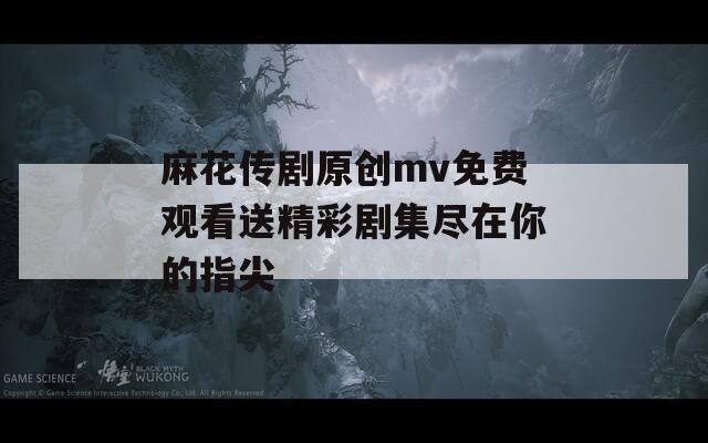 麻花传剧原创mv免费观看送精彩剧集尽在你的指尖