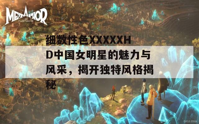细数性色XXXXXHD中国女明星的魅力与风采，揭开独特风格揭秘