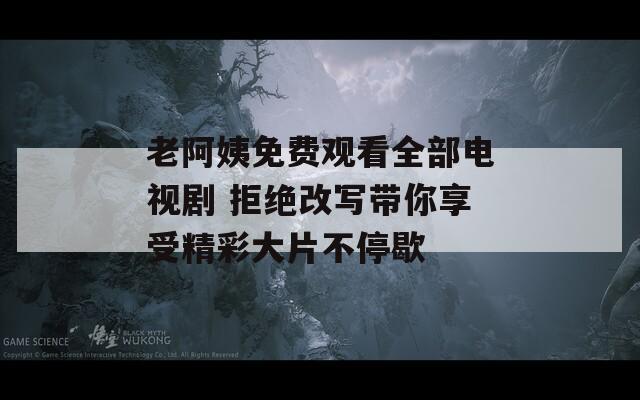 老阿姨免费观看全部电视剧 拒绝改写带你享受精彩大片不停歇