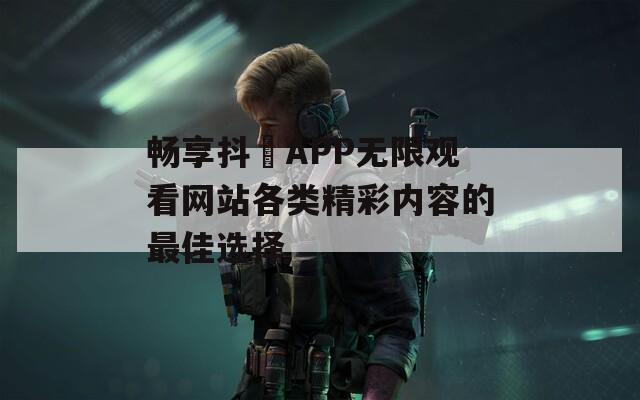 畅享抖抈APP无限观看网站各类精彩内容的最佳选择