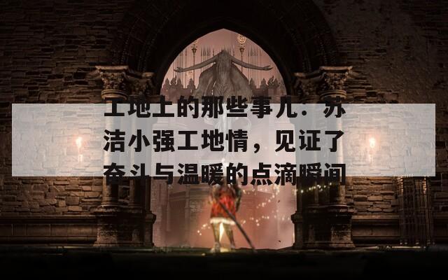 工地上的那些事儿：苏洁小强工地情，见证了奋斗与温暖的点滴瞬间