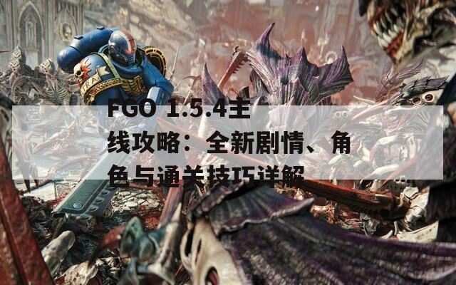 FGO 1.5.4主线攻略：全新剧情、角色与通关技巧详解