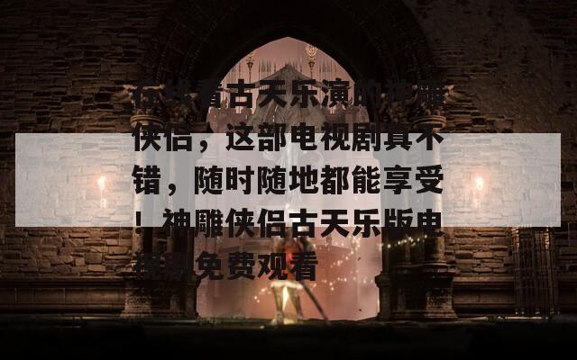 在线看古天乐演的神雕侠侣，这部电视剧真不错，随时随地都能享受！神雕侠侣古天乐版电视剧免费观看