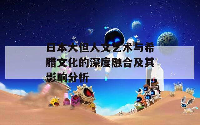 日本大但人文艺术与希腊文化的深度融合及其影响分析