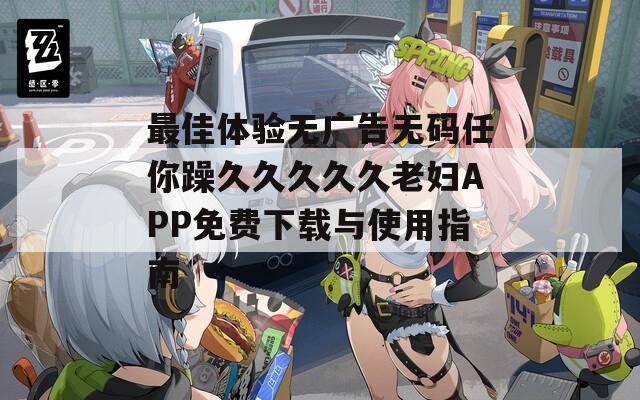 最佳体验无广告无码任你躁久久久久久老妇APP免费下载与使用指南