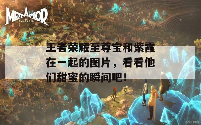 王者荣耀至尊宝和紫霞在一起的图片，看看他们甜蜜的瞬间吧！