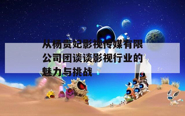 从杨贵妃影视传媒有限公司团谈谈影视行业的魅力与挑战