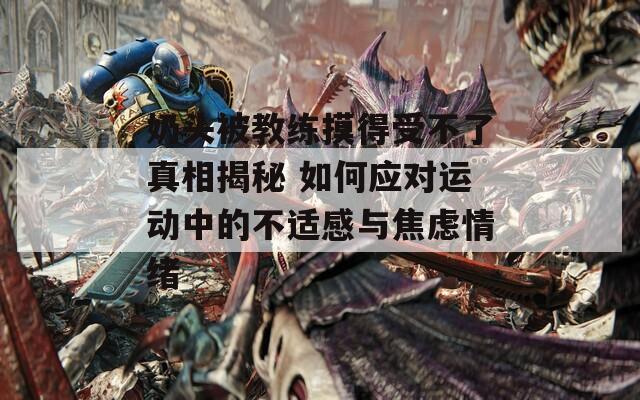 奶头被教练摸得受不了真相揭秘 如何应对运动中的不适感与焦虑情绪