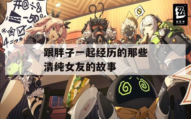 跟胖子一起经历的那些清纯女友的故事
