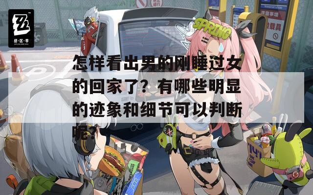 怎样看出男的刚睡过女的回家了？有哪些明显的迹象和细节可以判断呢？