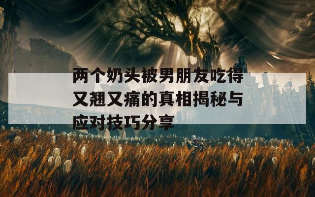 两个奶头被男朋友吃得又翘又痛的真相揭秘与应对技巧分享
