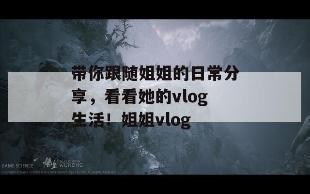 带你跟随姐姐的日常分享，看看她的vlog生活！姐姐vlog