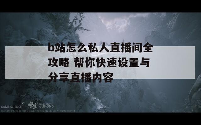 b站怎么私人直播间全攻略 帮你快速设置与分享直播内容
