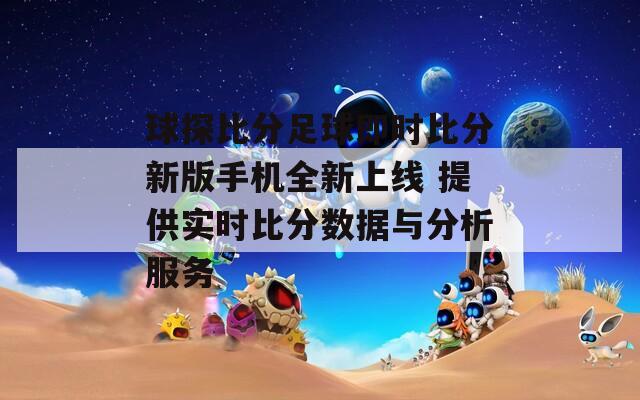 球探比分足球即时比分新版手机全新上线 提供实时比分数据与分析服务