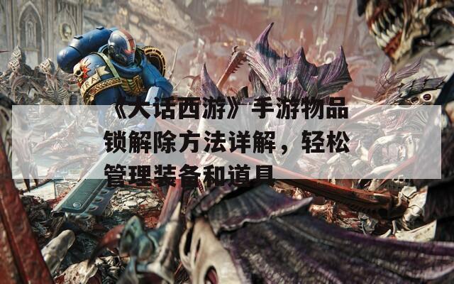 《大话西游》手游物品锁解除方法详解，轻松管理装备和道具