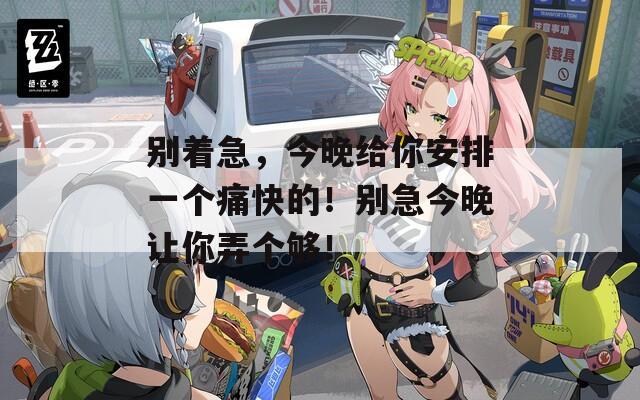 别着急，今晚给你安排一个痛快的！别急今晚让你弄个够！