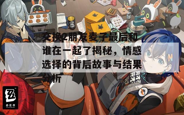 交换2朋友麦子最后和谁在一起了揭秘，情感选择的背后故事与结果分析