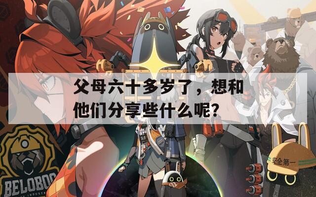 父母六十多岁了，想和他们分享些什么呢？