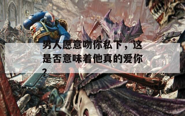 男人愿意吻你私下，这是否意味着他真的爱你？