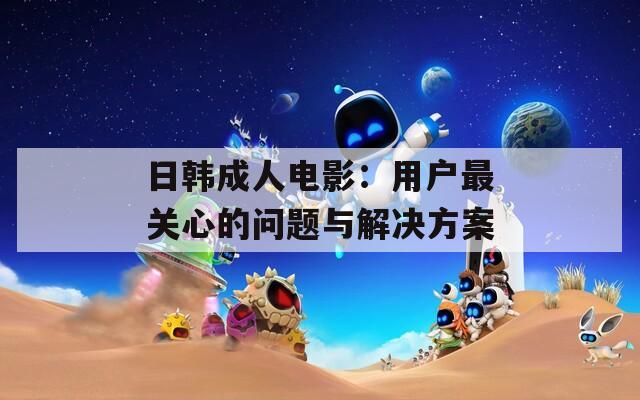 日韩成人电影：用户最关心的问题与解决方案