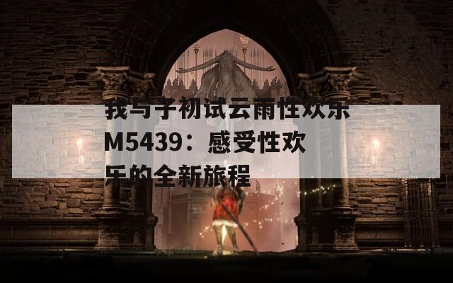我与子初试云雨性欢乐M5439：感受性欢乐的全新旅程