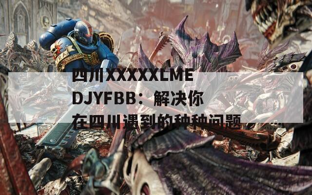 四川XXXXXLMEDJYFBB：解决你在四川遇到的种种问题