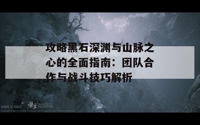 攻略黑石深渊与山脉之心的全面指南：团队合作与战斗技巧解析