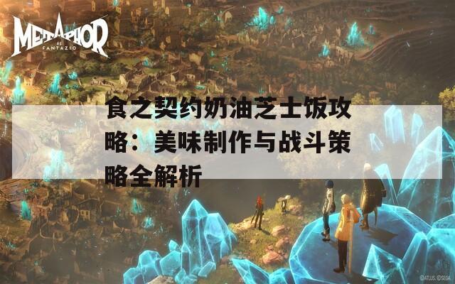 食之契约奶油芝士饭攻略：美味制作与战斗策略全解析