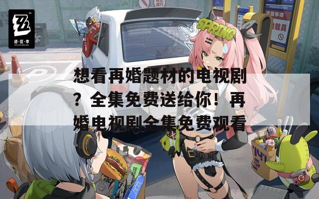 想看再婚题材的电视剧？全集免费送给你！再婚电视剧全集免费观看