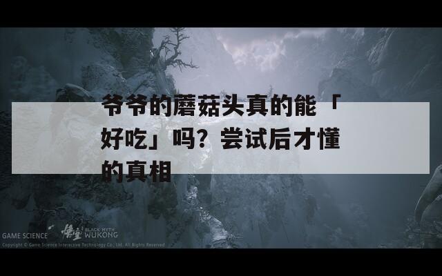 爷爷的蘑菇头真的能「好吃」吗？尝试后才懂的真相