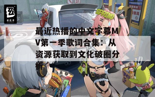 最近热播的中文字幕MV第一季歌词合集：从资源获取到文化破圈分析