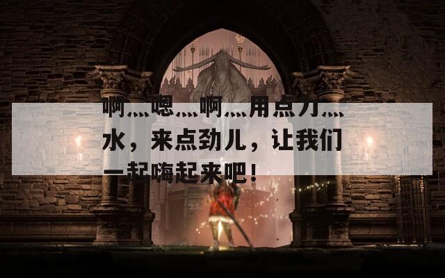 啊灬嗯灬啊灬用点力灬水，来点劲儿，让我们一起嗨起来吧！