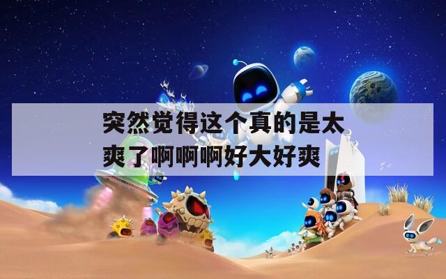 突然觉得这个真的是太爽了啊啊啊好大好爽