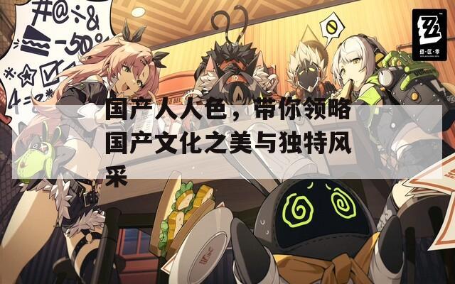 国产人人色，带你领略国产文化之美与独特风采