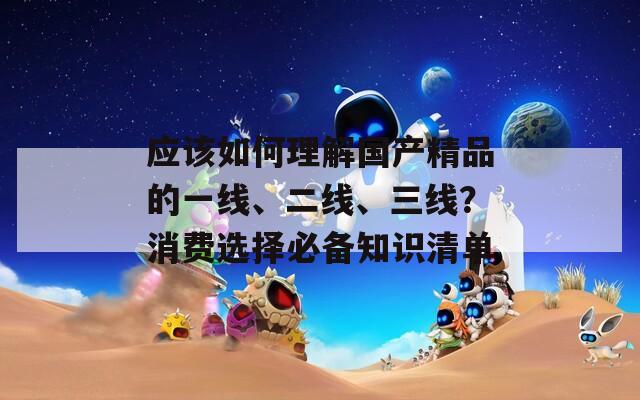 应该如何理解国产精品的一线、二线、三线？消费选择必备知识清单