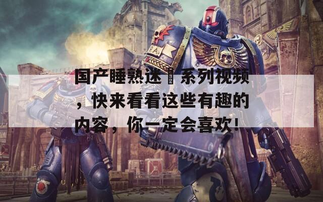 国产睡熟迷奷系列视频，快来看看这些有趣的内容，你一定会喜欢！