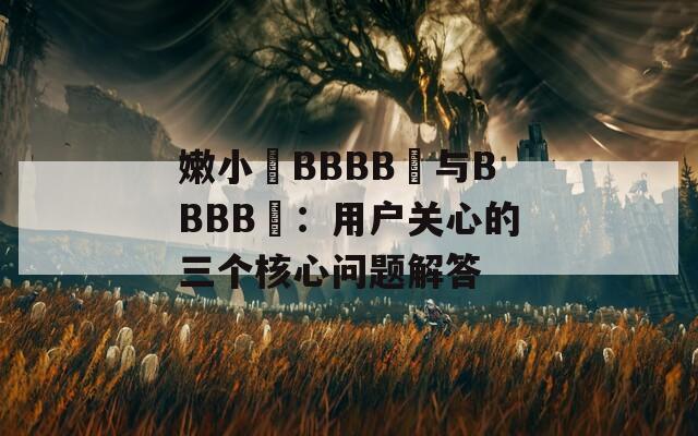 嫩小槡BBBB槡与BBBB槡：用户关心的三个核心问题解答
