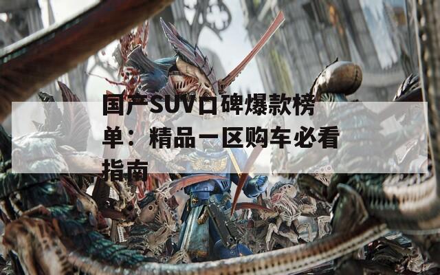 国产SUV口碑爆款榜单：精品一区购车必看指南