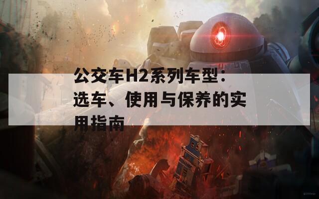 公交车H2系列车型：选车、使用与保养的实用指南