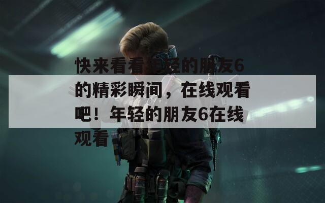 快来看看年轻的朋友6的精彩瞬间，在线观看吧！年轻的朋友6在线观看