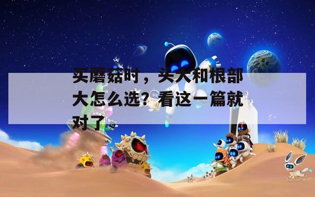 买蘑菇时，头大和根部大怎么选？看这一篇就对了