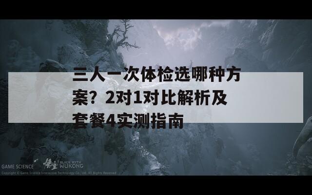 三人一次体检选哪种方案？2对1对比解析及套餐4实测指南