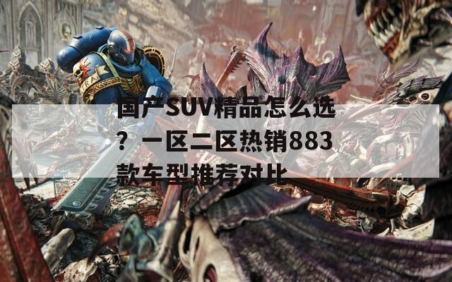 国产SUV精品怎么选？一区二区热销883款车型推荐对比