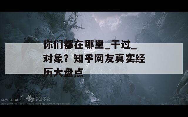 你们都在哪里_干过_对象？知乎网友真实经历大盘点
