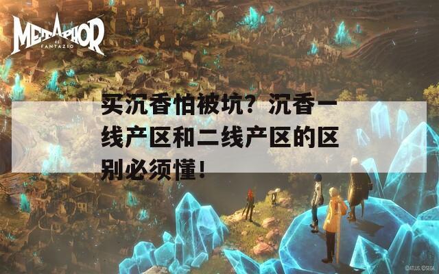 买沉香怕被坑？沉香一线产区和二线产区的区别必须懂！