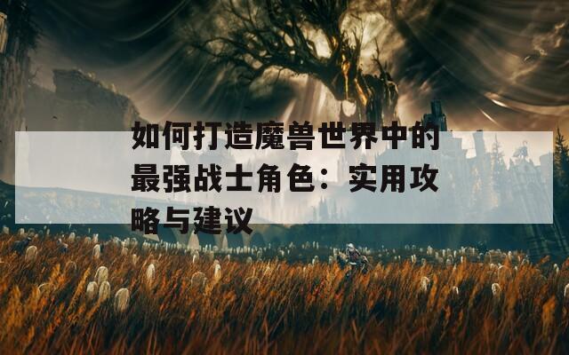 如何打造魔兽世界中的最强战士角色：实用攻略与建议