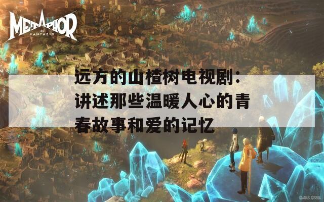 远方的山楂树电视剧：讲述那些温暖人心的青春故事和爱的记忆