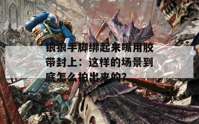 银狼手脚绑起来嘴用胶带封上：这样的场景到底怎么拍出来的？